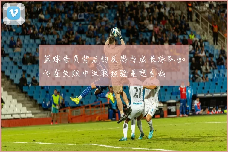 篮球告负背后的反思与成长球队如何在失败中汲取经验重塑自我