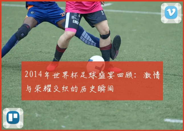 2014年世界杯足球盛宴回顾：激情与荣耀交织的历史瞬间