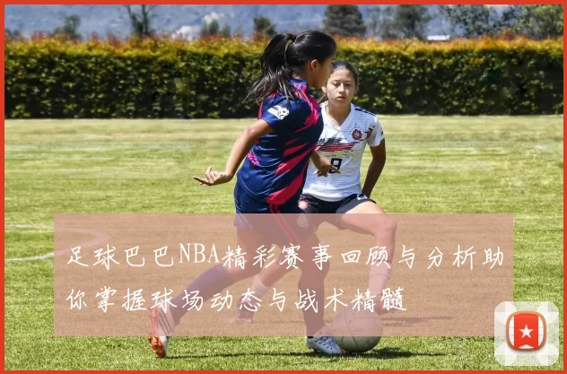 足球巴巴NBA精彩赛事回顾与分析助你掌握球场动态与战术精髓